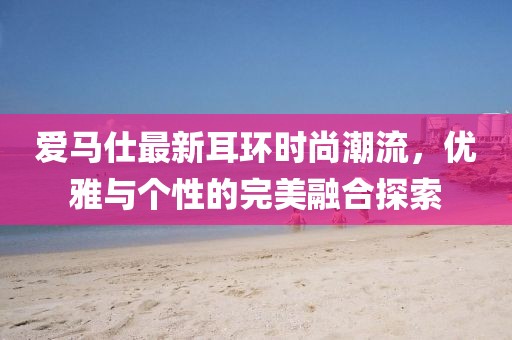 爱马仕最新耳环时尚潮流，优雅与个性的完美融合探索