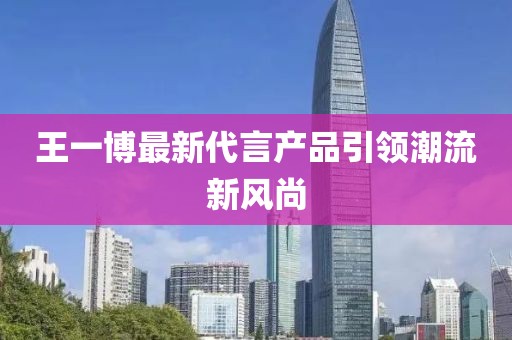 王一博最新代言产品引领潮流新风尚