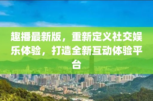 趣播最新版，重新定义社交娱乐体验，打造全新互动体验平台