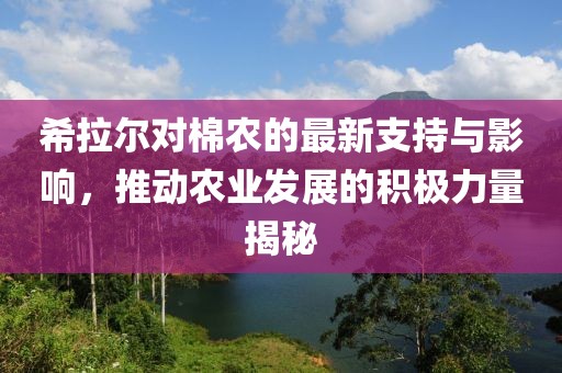 希拉尔对棉农的最新支持与影响，推动农业发展的积极力量揭秘
