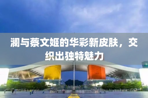 澜与蔡文姬的华彩新皮肤，交织出独特魅力