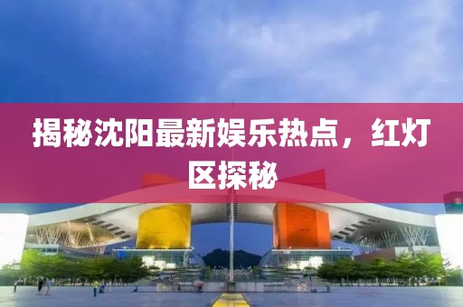 揭秘沈阳最新娱乐热点，红灯区探秘