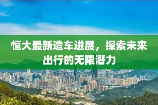 恒大最新造车进展，探索未来出行的无限潜力