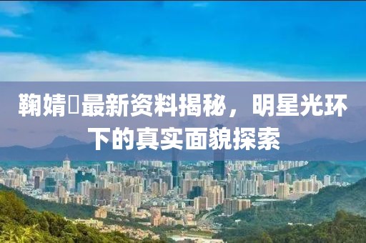 鞠婧祎最新资料揭秘，明星光环下的真实面貌探索