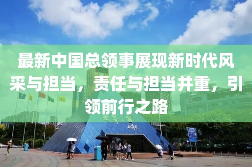 最新中国总领事展现新时代风采与担当，责任与担当并重，引领前行之路