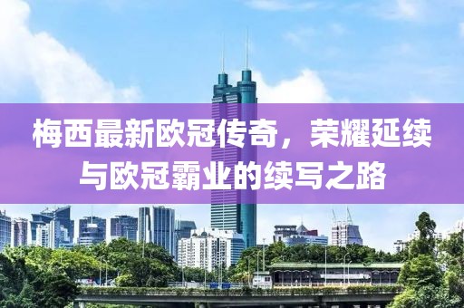梅西最新欧冠传奇，荣耀延续与欧冠霸业的续写之路
