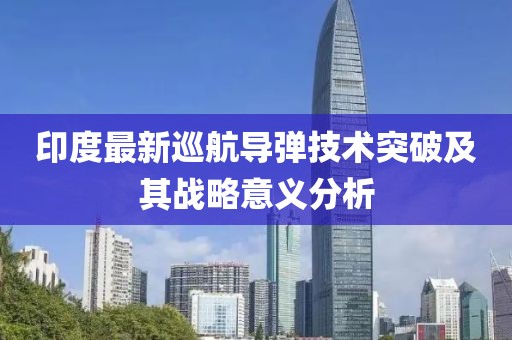 印度最新巡航导弹技术突破及其战略意义分析