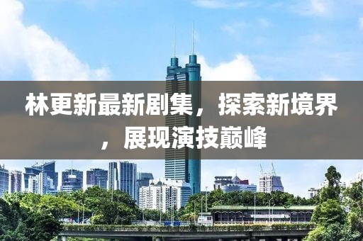 林更新最新剧集，探索新境界，展现演技巅峰