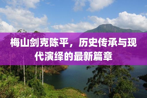 梅山剑克陈平，历史传承与现代演绎的最新篇章