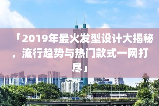 「2019年最火发型设计大揭秘，流行趋势与热门款式一网打尽」