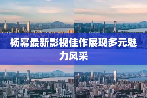 杨幂最新影视佳作展现多元魅力风采