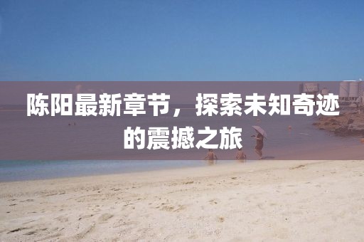 陈阳最新章节，探索未知奇迹的震撼之旅