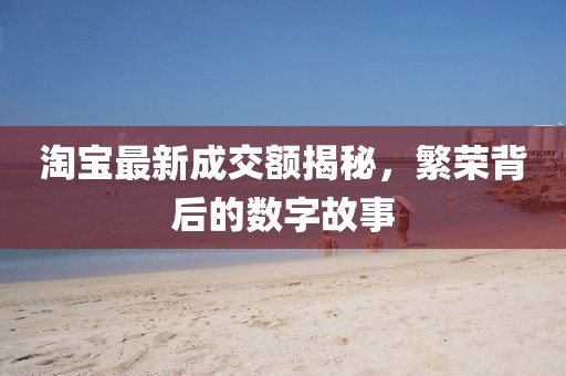 淘宝最新成交额揭秘，繁荣背后的数字故事