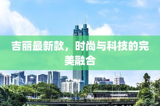 吉丽最新款，时尚与科技的完美融合