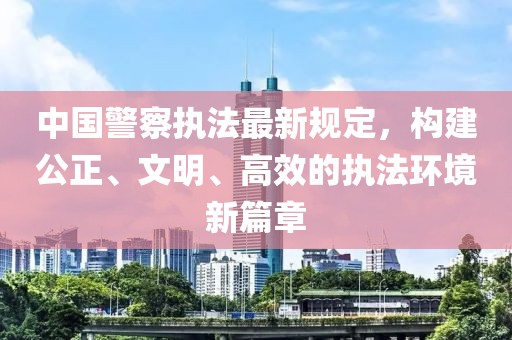 中国警察执法最新规定，构建公正、文明、高效的执法环境新篇章