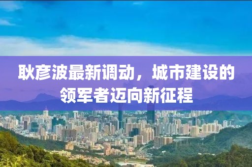 耿彦波最新调动，城市建设的领军者迈向新征程