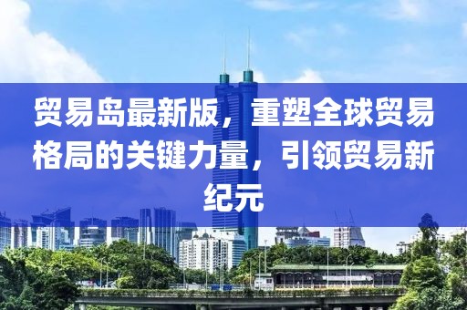 贸易岛最新版，重塑全球贸易格局的关键力量，引领贸易新纪元