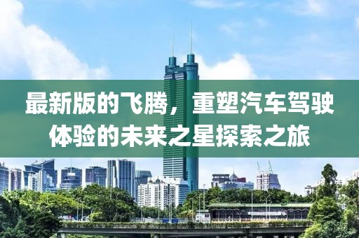 最新版的飞腾，重塑汽车驾驶体验的未来之星探索之旅
