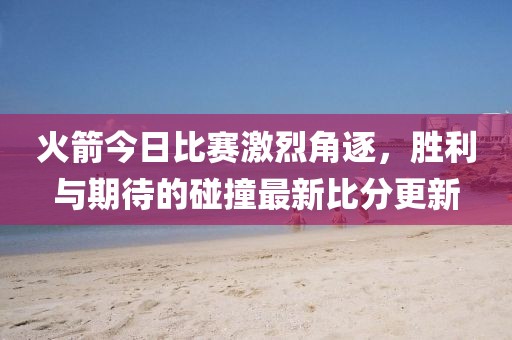 火箭今日比赛激烈角逐，胜利与期待的碰撞最新比分更新