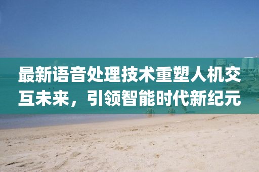 最新语音处理技术重塑人机交互未来，引领智能时代新纪元