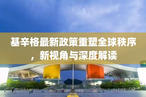 基辛格最新政策重塑全球秩序，新视角与深度解读