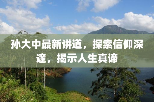 孙大中最新讲道，探索信仰深邃，揭示人生真谛
