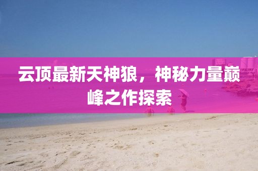 云顶最新天神狼，神秘力量巅峰之作探索