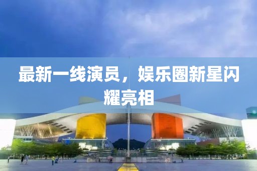 最新一线演员，娱乐圈新星闪耀亮相