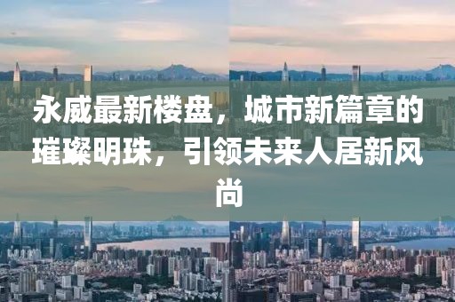 永威最新楼盘，城市新篇章的璀璨明珠，引领未来人居新风尚