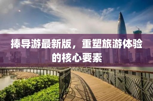捧导游最新版，重塑旅游体验的核心要素
