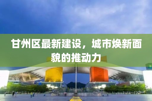 甘州区最新建设，城市焕新面貌的推动力