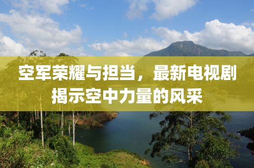 空军荣耀与担当，最新电视剧揭示空中力量的风采