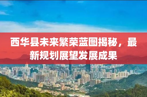 西华县未来繁荣蓝图揭秘，最新规划展望发展成果