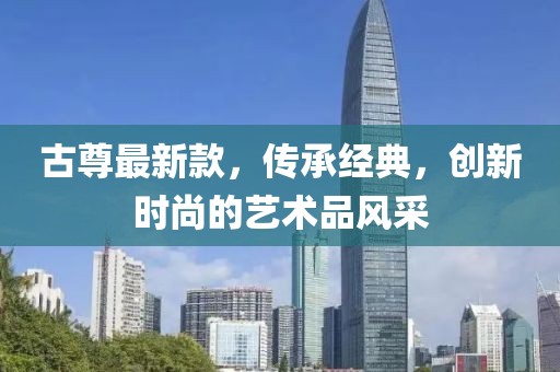 古尊最新款，传承经典，创新时尚的艺术品风采