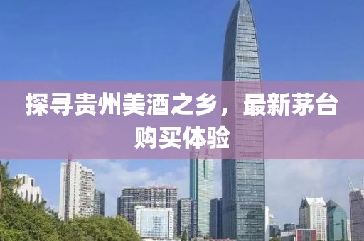 探寻贵州美酒之乡，最新茅台购买体验