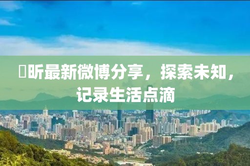 垚昕最新微博分享，探索未知，记录生活点滴