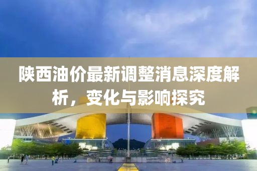 陕西油价最新调整消息深度解析，变化与影响探究
