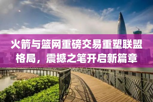 火箭与篮网重磅交易重塑联盟格局，震撼之笔开启新篇章