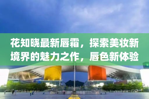 花知晓最新唇霜，探索美妆新境界的魅力之作，唇色新体验