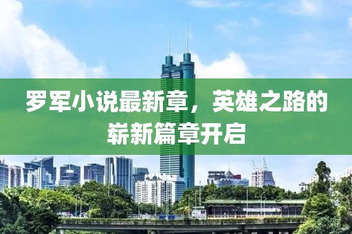 罗军小说最新章，英雄之路的崭新篇章开启