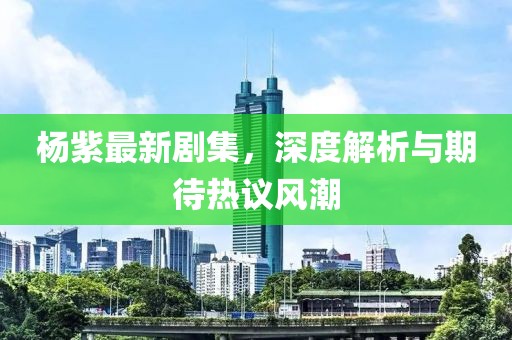 杨紫最新剧集，深度解析与期待热议风潮