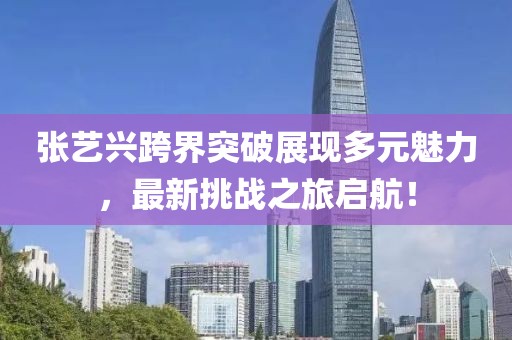 张艺兴跨界突破展现多元魅力，最新挑战之旅启航！