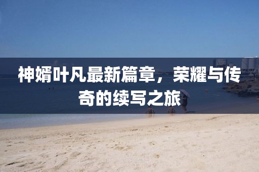 神婿叶凡最新篇章，荣耀与传奇的续写之旅