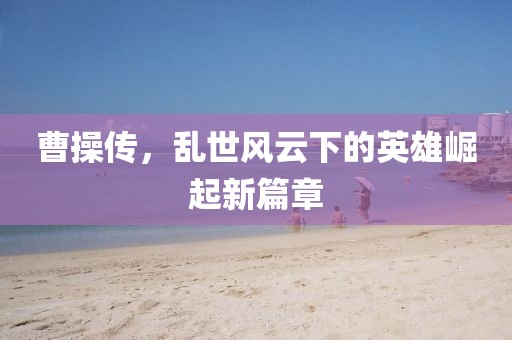 曹操传，乱世风云下的英雄崛起新篇章