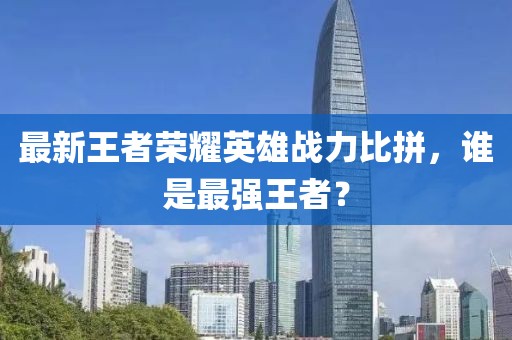 最新王者荣耀英雄战力比拼，谁是最强王者？