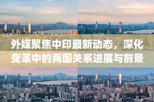 外媒聚焦中印最新动态，深化变革中的两国关系进展与前景