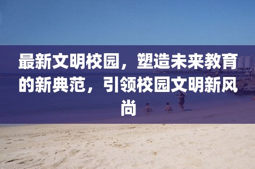 最新文明校园，塑造未来教育的新典范，引领校园文明新风尚
