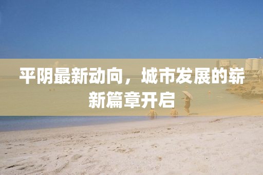 平阴最新动向，城市发展的崭新篇章开启