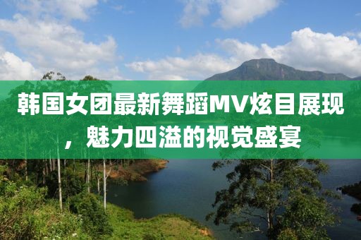 韩国女团最新舞蹈MV炫目展现，魅力四溢的视觉盛宴