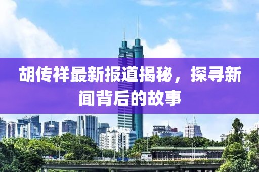 胡传祥最新报道揭秘，探寻新闻背后的故事